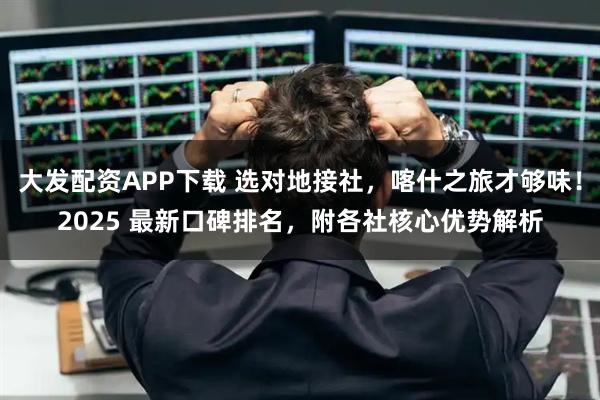 大发配资APP下载 选对地接社，喀什之旅才够味！2025 最新口碑排名，附各社核心优势解析