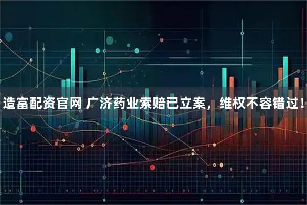 造富配资官网 广济药业索赔已立案，维权不容错过！