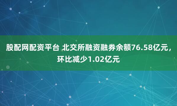 股配网配资平台 北交所融资融券余额76.58亿元，环比减少1.02亿元