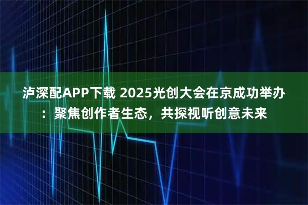 泸深配APP下载 2025光创大会在京成功举办:聚焦创作者生态,共探视听创意未来