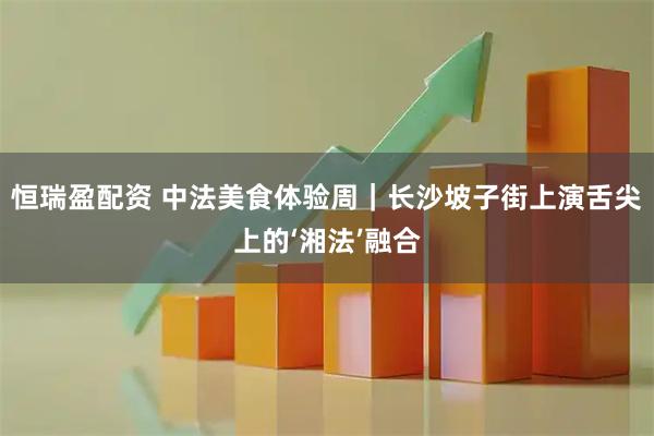 恒瑞盈配资 中法美食体验周｜长沙坡子街上演舌尖上的‘湘法’融合