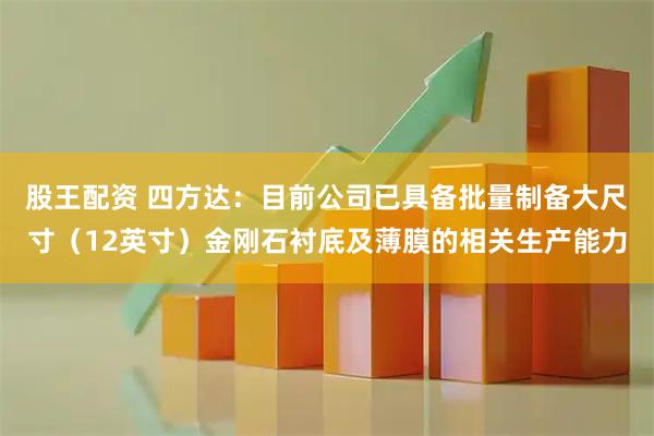 股王配资 四方达：目前公司已具备批量制备大尺寸（12英寸）金刚石衬底及薄膜的相关生产能力