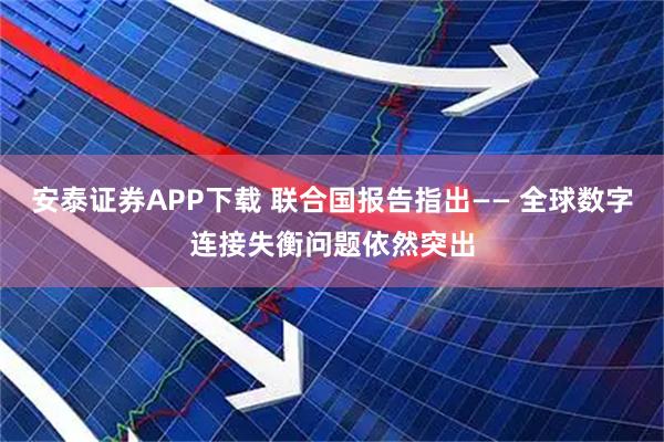 安泰证券APP下载 联合国报告指出—— 全球数字连接失衡问题依然突出