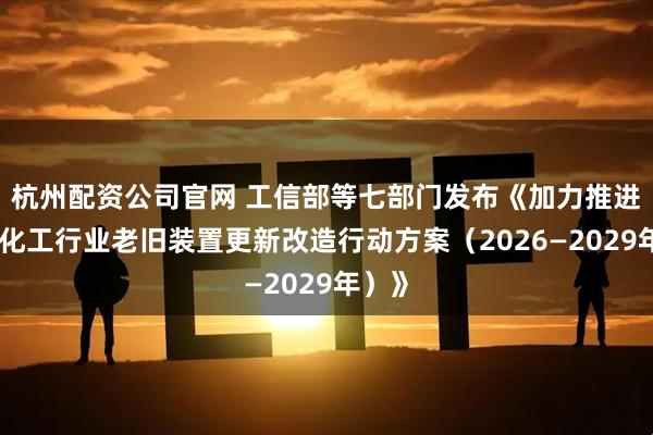 杭州配资公司官网 工信部等七部门发布《加力推进石化化工行业老旧装置更新改造行动方案（2026—2029年）》