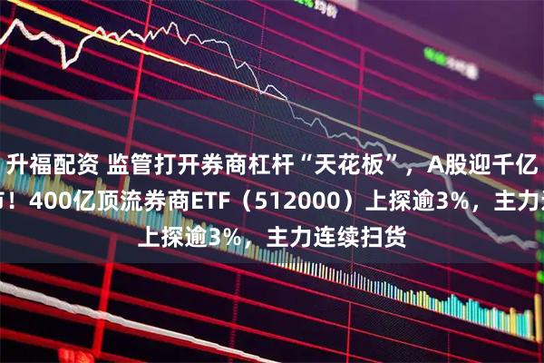 升福配资 监管打开券商杠杆“天花板”,A股迎千亿资金入市!400亿顶流券商ETF(512000)上探逾3%,主力连续扫货