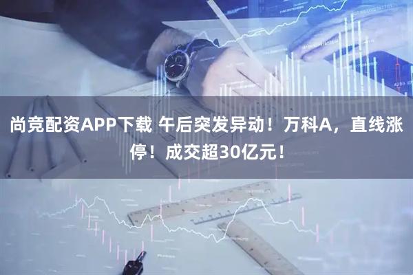 尚竞配资APP下载 午后突发异动！万科A，直线涨停！成交超30亿元！