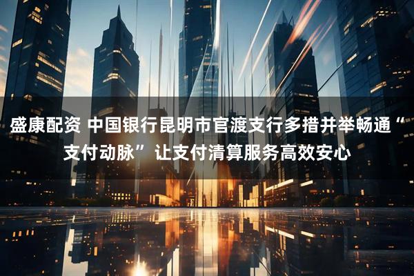 盛康配资 中国银行昆明市官渡支行多措并举畅通“支付动脉” 让支付清算服务高效安心