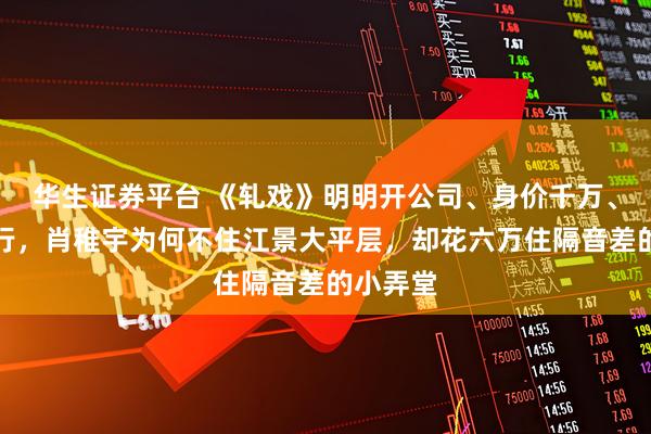 华生证券平台 《轧戏》明明开公司、身价千万、豪车出行，肖稚宇为何不住江景大平层，却花六万住隔音差的小弄堂