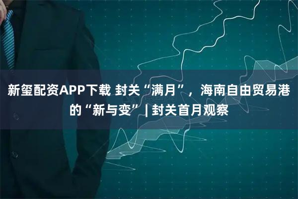 新玺配资APP下载 封关“满月”，海南自由贸易港的“新与变” | 封关首月观察