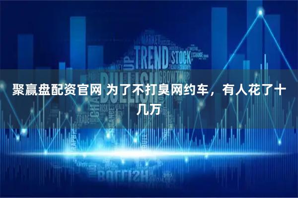 聚赢盘配资官网 为了不打臭网约车，有人花了十几万