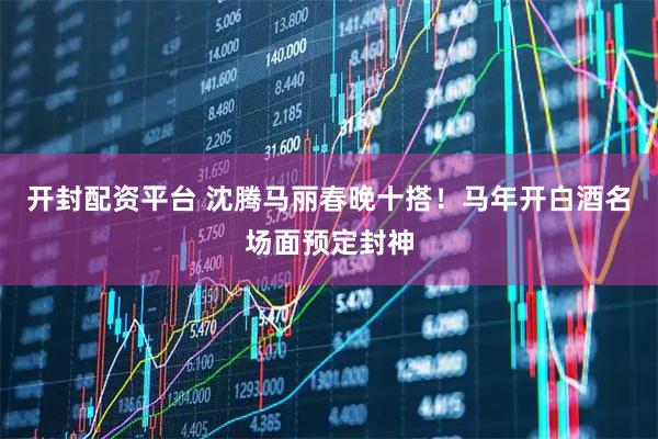 开封配资平台 沈腾马丽春晚十搭！马年开白酒名场面预定封神