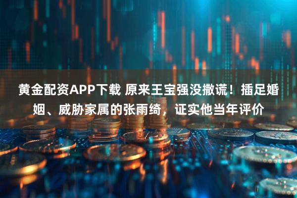 黄金配资APP下载 原来王宝强没撒谎！插足婚姻、威胁家属的张雨绮，证实他当年评价