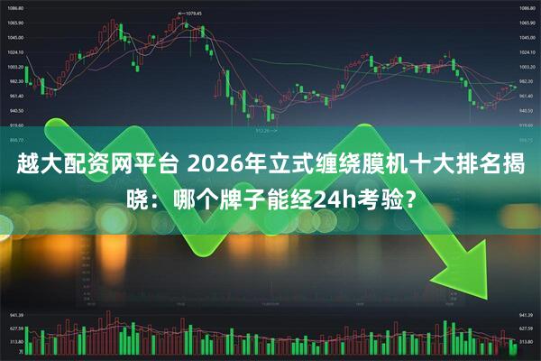 越大配资网平台 2026年立式缠绕膜机十大排名揭晓：哪个牌子能经24h考验？