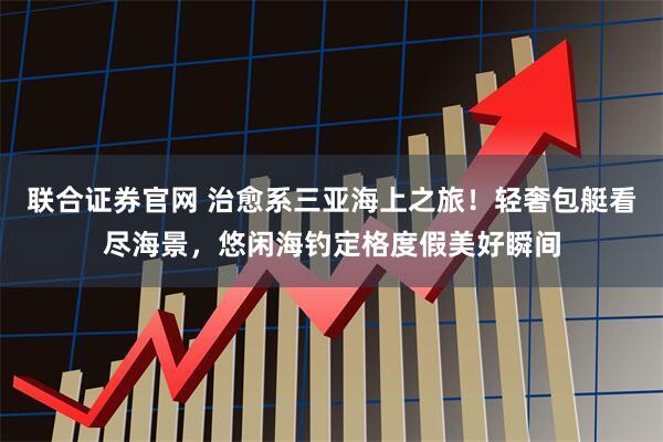 联合证券官网 治愈系三亚海上之旅！轻奢包艇看尽海景，悠闲海钓定格度假美好瞬间
