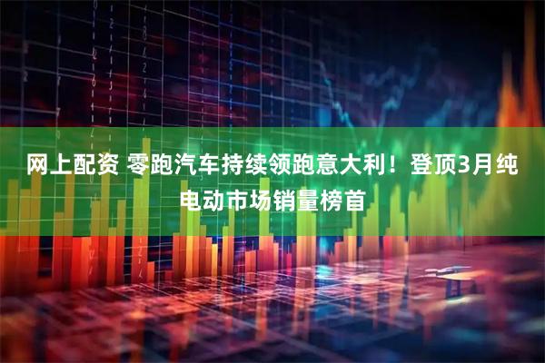 网上配资 零跑汽车持续领跑意大利！登顶3月纯电动市场销量榜首