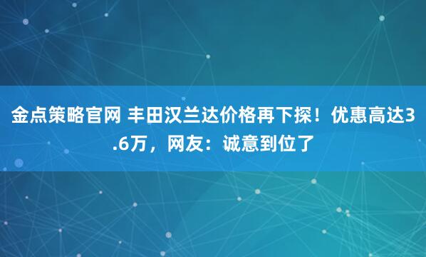 金点策略官网 丰田汉兰达价格再下探！优惠高达3.6万，网友：诚意到位了