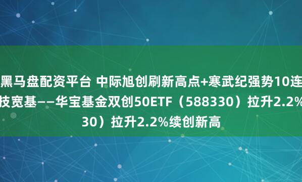 黑马盘配资平台 中际旭创刷新高点+寒武纪强势10连涨，硬科技宽基——华宝基金双创50ETF（588330）拉升2.2%续创新高
