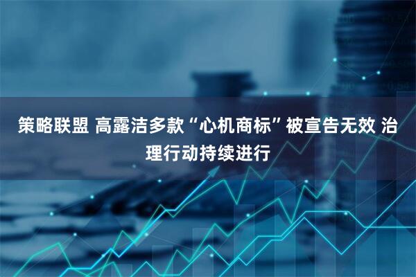 策略联盟 高露洁多款“心机商标”被宣告无效 治理行动持续进行