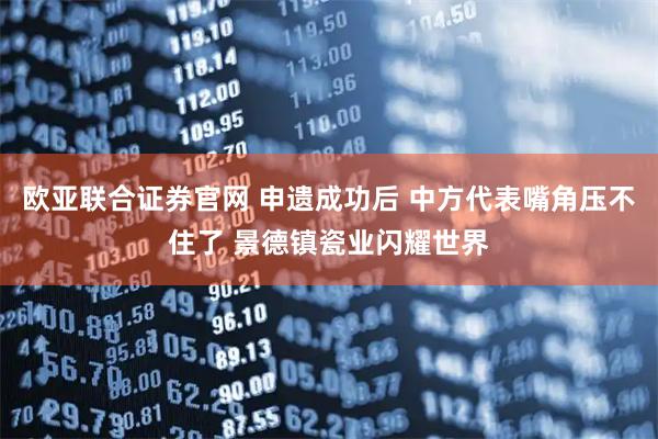 欧亚联合证券官网 申遗成功后 中方代表嘴角压不住了 景德镇瓷业闪耀世界
