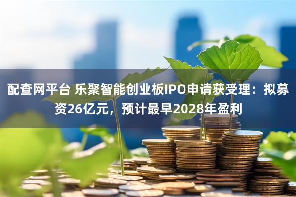 配查网平台 乐聚智能创业板IPO申请获受理：拟募资26亿元，预计最早2028年盈利