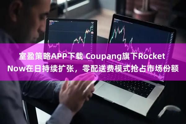 室盈策略APP下载 Coupang旗下Rocket Now在日持续扩张，零配送费模式抢占市场份额